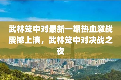 武林笼中对最新一期热血激战震撼上演，武林笼中对决战之夜