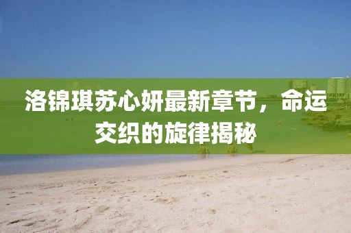 洛锦琪苏心妍最新章节，命运交织的旋律揭秘
