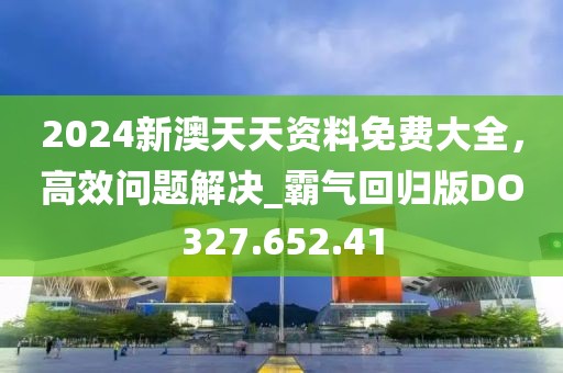 2024新澳天天资料免费大全，高效问题解决_霸气回归版DO327.652.41
