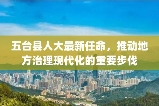 五台县人大最新任命，推动地方治理现代化的重要步伐