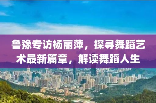 鲁豫专访杨丽萍，探寻舞蹈艺术最新篇章，解读舞蹈人生