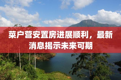 菜户营安置房进展顺利，最新消息揭示未来可期