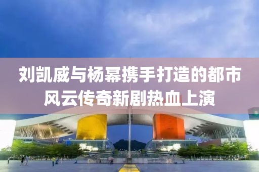 刘凯威与杨幂携手打造的都市风云传奇新剧热血上演