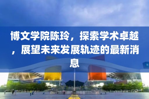 博文学院陈玲，探索学术卓越，展望未来发展轨迹的最新消息