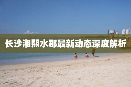 长沙湘熙水郡最新动态深度解析