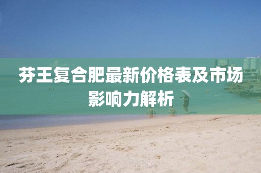 芬王复合肥最新价格表及市场影响力解析
