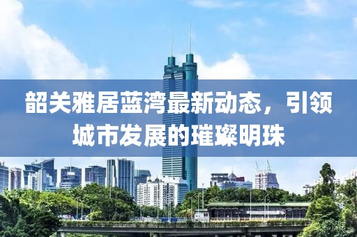 韶关雅居蓝湾最新动态，引领城市发展的璀璨明珠