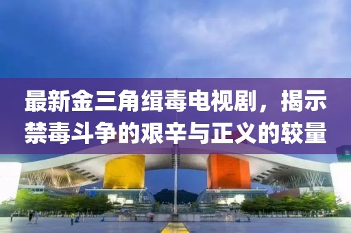 最新金三角缉毒电视剧，揭示禁毒斗争的艰辛与正义的较量