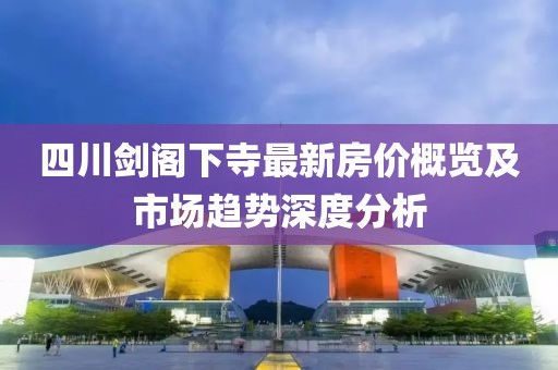 四川剑阁下寺最新房价概览及市场趋势深度分析