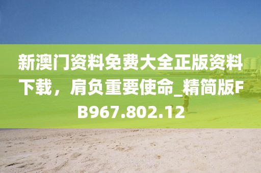 新澳门资料免费大全正版资料下载，肩负重要使命_精简版FB967.802.12