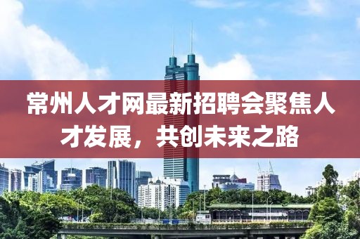 常州人才网最新招聘会聚焦人才发展，共创未来之路