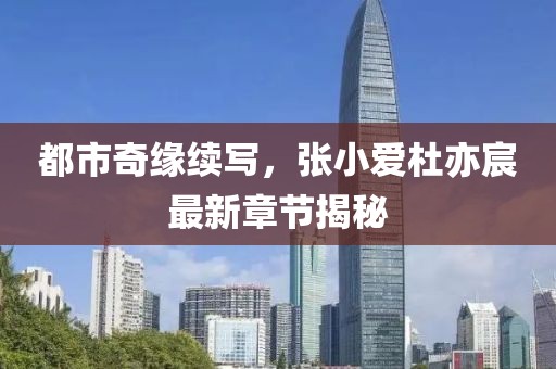 都市奇缘续写，张小爱杜亦宸最新章节揭秘
