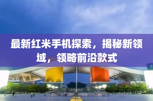 最新红米手机探索，揭秘新领域，领略前沿款式