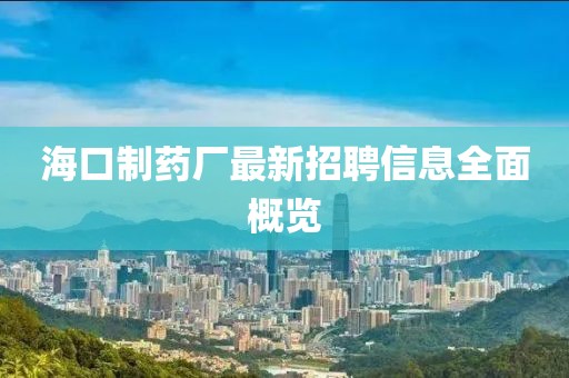 海口制药厂最新招聘信息全面概览