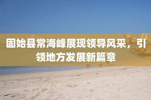 固始县常海峰展现领导风采，引领地方发展新篇章
