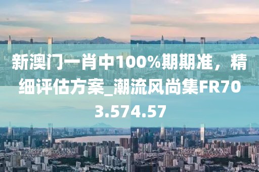 新澳门一肖中100%期期准，精细评估方案_潮流风尚集FR703.574.57