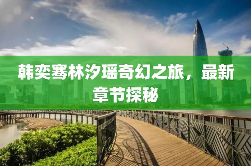 韩奕骞林汐瑶奇幻之旅，最新章节探秘