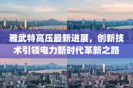雅武特高压最新进展，创新技术引领电力新时代革新之路