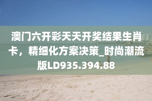 澳门六开彩天天开奖结果生肖卡，精细化方案决策_时尚潮流版LD935.394.88