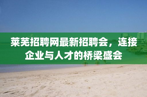 莱芜招聘网最新招聘会，连接企业与人才的桥梁盛会