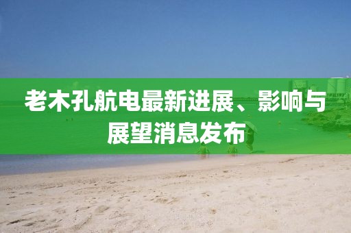 老木孔航电最新进展、影响与展望消息发布