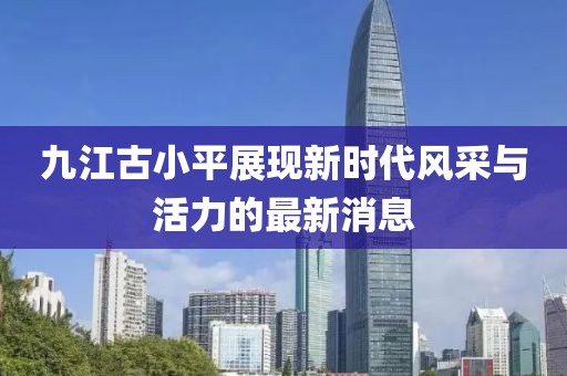 九江古小平展现新时代风采与活力的最新消息