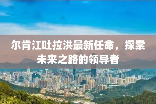 尔肯江吐拉洪最新任命，探索未来之路的领导者
