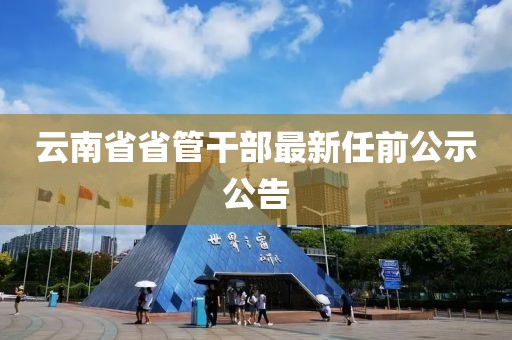 云南省省管干部最新任前公示公告