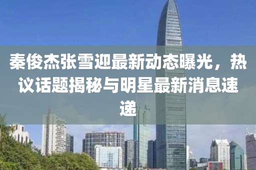 秦俊杰张雪迎最新动态曝光，热议话题揭秘与明星最新消息速递