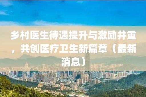 乡村医生待遇提升与激励并重，共创医疗卫生新篇章（最新消息）
