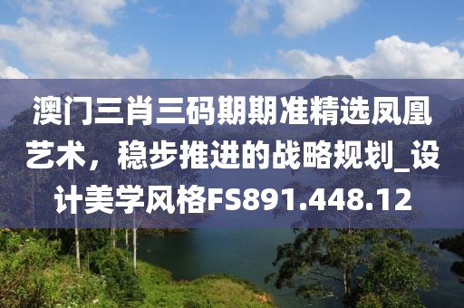 澳门三肖三码期期准精选凤凰艺术，稳步推进的战略规划_设计美学风格FS891.448.12