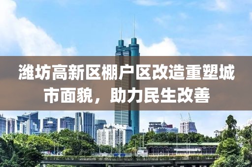 潍坊高新区棚户区改造重塑城市面貌，助力民生改善