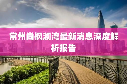 常州尚枫澜湾最新消息深度解析报告