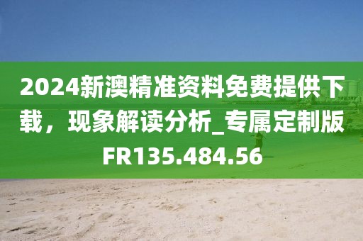 2024新澳精准资料免费提供下载，现象解读分析_专属定制版FR135.484.56