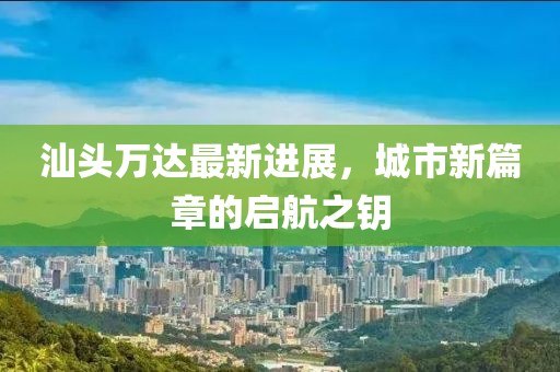 汕头万达最新进展，城市新篇章的启航之钥