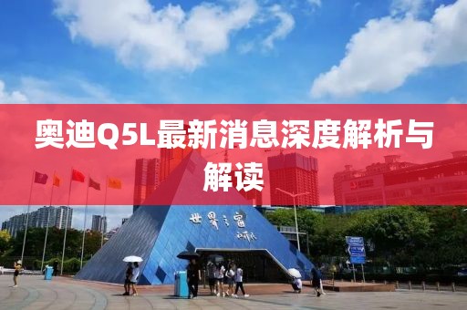奥迪Q5L最新消息深度解析与解读
