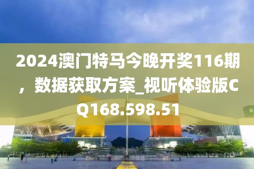 2024澳门特马今晚开奖116期，数据获取方案_视听体验版CQ168.598.51